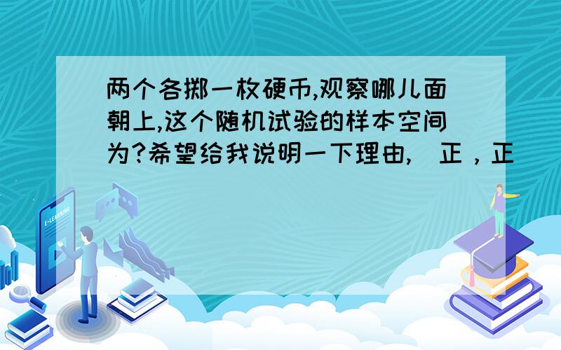 两个各掷一枚硬币,观察哪儿面朝上,这个随机试验的样本空间为?希望给我说明一下理由,（正，正）（正，反）（反，正）（反，反） 好像是错误的。我用的排除法，其他两个都对，这个错