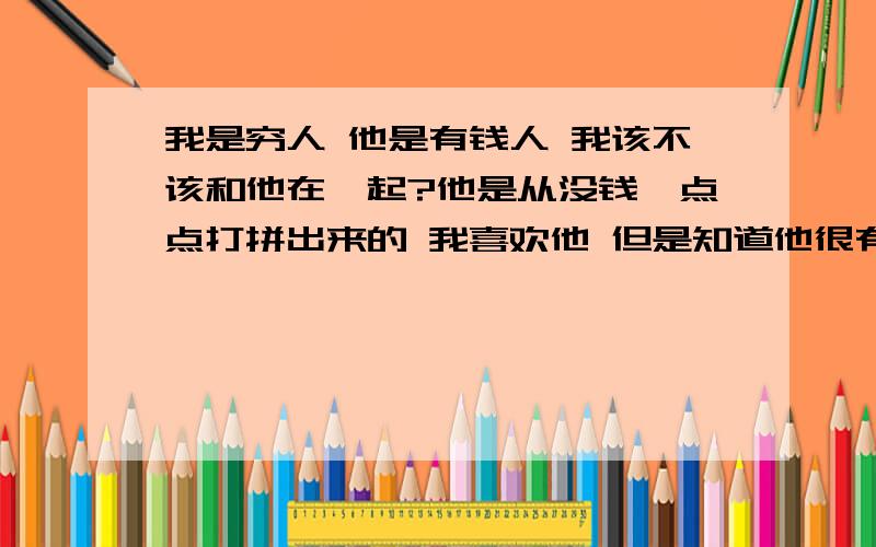 我是穷人 他是有钱人 我该不该和他在一起?他是从没钱一点点打拼出来的 我喜欢他 但是知道他很有钱之后我退缩了 我觉得自己配不上他（他在英国 我在北京） 而且他要给我买东西 什么晚