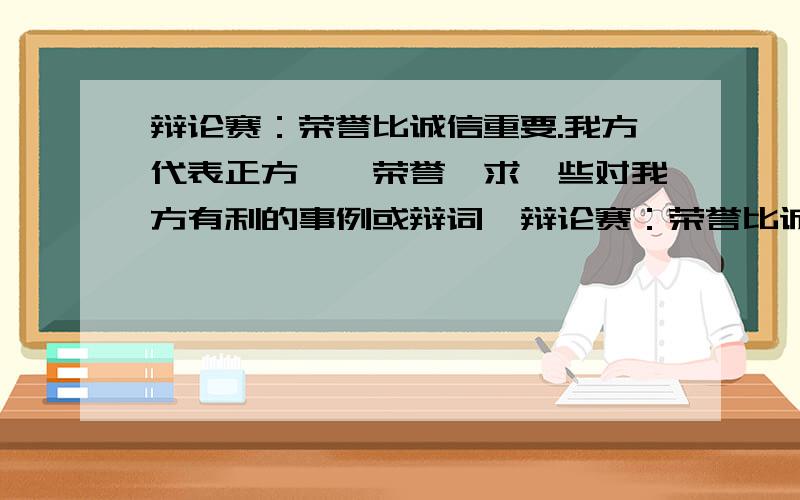 辩论赛：荣誉比诚信重要.我方代表正方——荣誉,求一些对我方有利的事例或辩词,辩论赛：荣誉比诚信重要.我方代表正方——荣誉,这个辩论题目对我方极度不利,我方需要一些能证明荣誉的