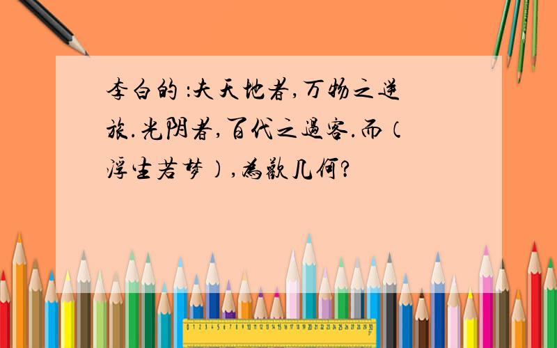 李白的 ：夫天地者,万物之逆旅.光阴者,百代之过客.而（浮生若梦）,为欢几何?