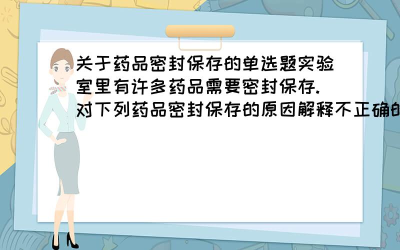 关于药品密封保存的单选题实验室里有许多药品需要密封保存.对下列药品密封保存的原因解释不正确的是（ ）A.浓盐酸——防止挥发 B.氢氧化钠——防止潮解和变质C.浓硫酸——防止吸水 D.