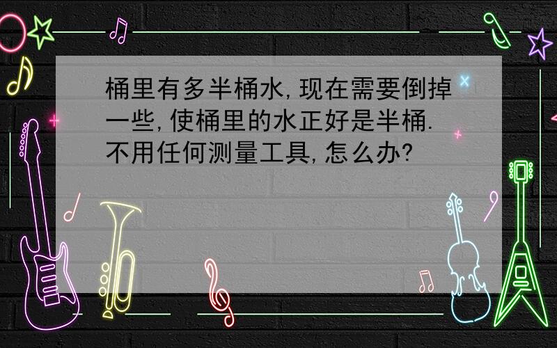 桶里有多半桶水,现在需要倒掉一些,使桶里的水正好是半桶.不用任何测量工具,怎么办?