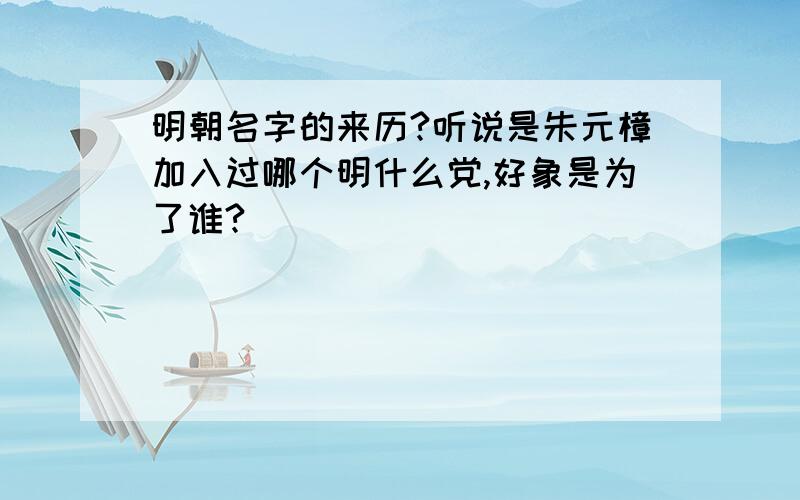 明朝名字的来历?听说是朱元樟加入过哪个明什么党,好象是为了谁?