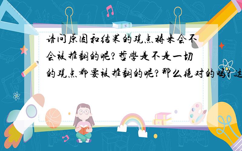 请问原因和结果的观点将来会不会被推翻的呢?哲学是不是一切的观点都要被推翻的呢?那么绝对的吗?这些都是哲学家所要值得讨论的问题假如真的推翻、消灭了原因和结果的，那么一切的将