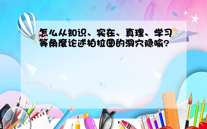 怎么从知识、实在、真理、学习等角度论述柏拉图的洞穴隐喻?