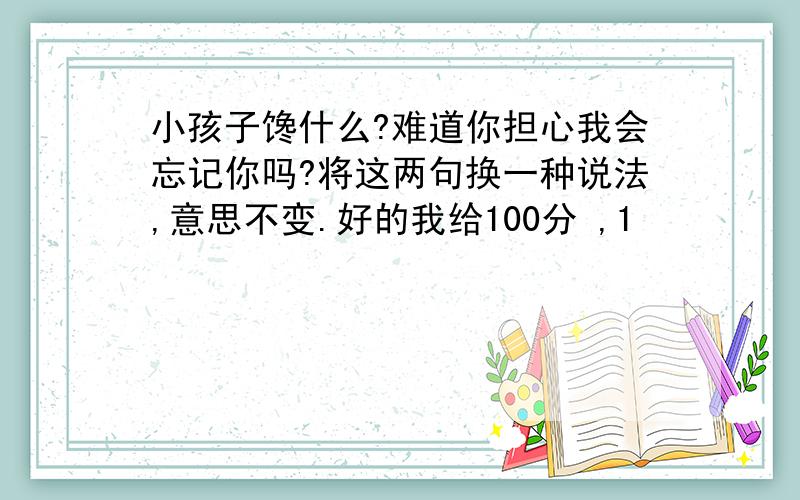 小孩子馋什么?难道你担心我会忘记你吗?将这两句换一种说法,意思不变.好的我给100分 ,1