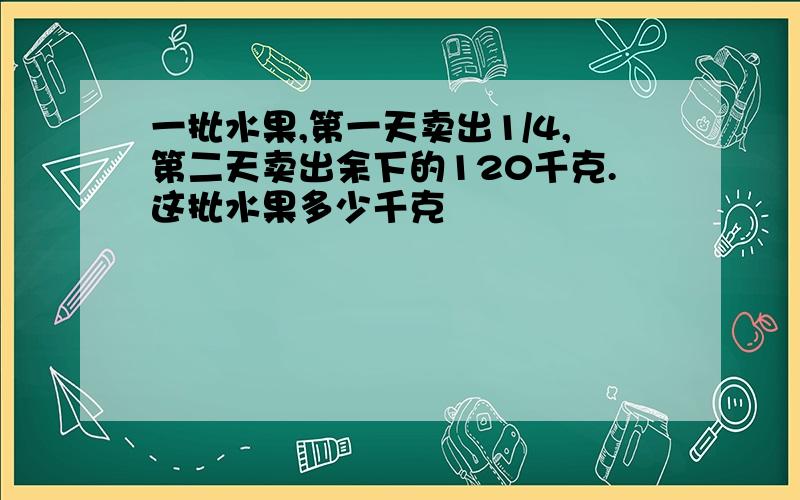 一批水果,第一天卖出1/4,第二天卖出余下的120千克.这批水果多少千克