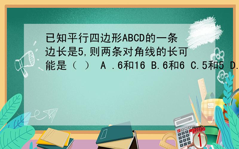 已知平行四边形ABCD的一条边长是5,则两条对角线的长可能是（ ） A .6和16 B.6和6 C.5和5 D.8和18答案是什么,我觉得是B,