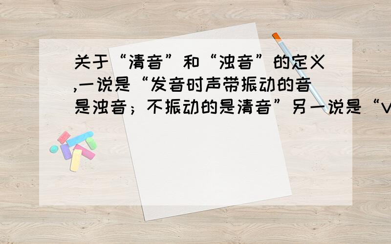 关于“清音”和“浊音”的定义,一说是“发音时声带振动的音是浊音；不振动的是清音”另一说是“VOT为正（即除阻前不振动）是清音；VOT为负（即除阻前振动）是浊音”——清浊音与声带