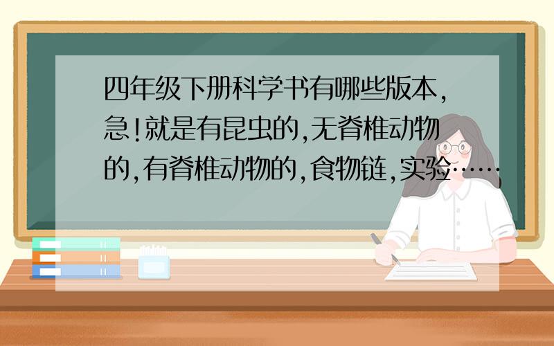 四年级下册科学书有哪些版本,急!就是有昆虫的,无脊椎动物的,有脊椎动物的,食物链,实验……