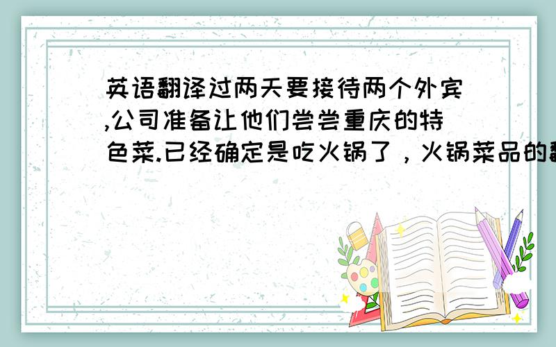 英语翻译过两天要接待两个外宾,公司准备让他们尝尝重庆的特色菜.已经确定是吃火锅了，火锅菜品的翻译也好难啊。