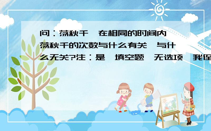 问：荡秋千,在相同的时间内,荡秋千的次数与什么有关,与什么无关?注：是一填空题,无选项,我侄女这样问我.我还真不会.