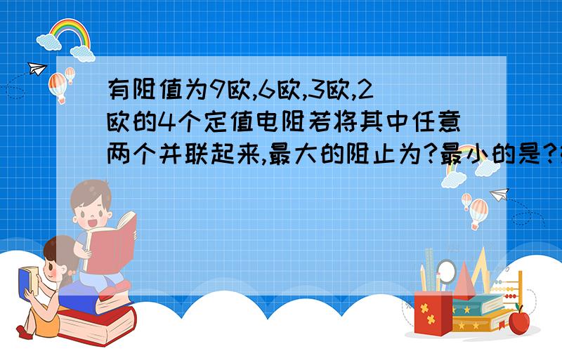 有阻值为9欧,6欧,3欧,2欧的4个定值电阻若将其中任意两个并联起来,最大的阻止为?最小的是?如果要得到总电阻12欧,应将（ ）的电阻（ ）联起来?