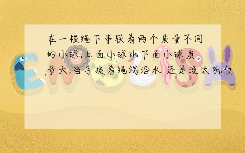 在一根绳下串联着两个质量不同的小球,上面小球比下面小球质量大,当手提着绳端沿水 还是没太明白