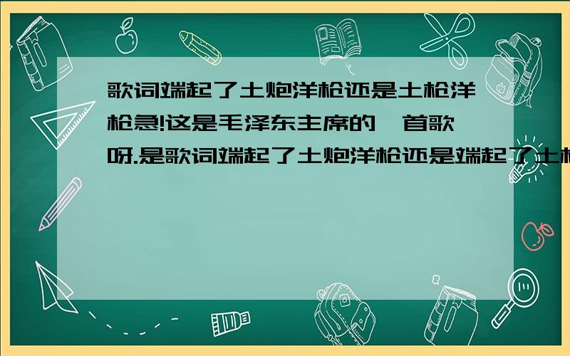 歌词端起了土炮洋枪还是土枪洋枪急!这是毛泽东主席的一首歌呀.是歌词端起了土炮洋枪还是端起了土枪洋枪哪个是正确的呀?