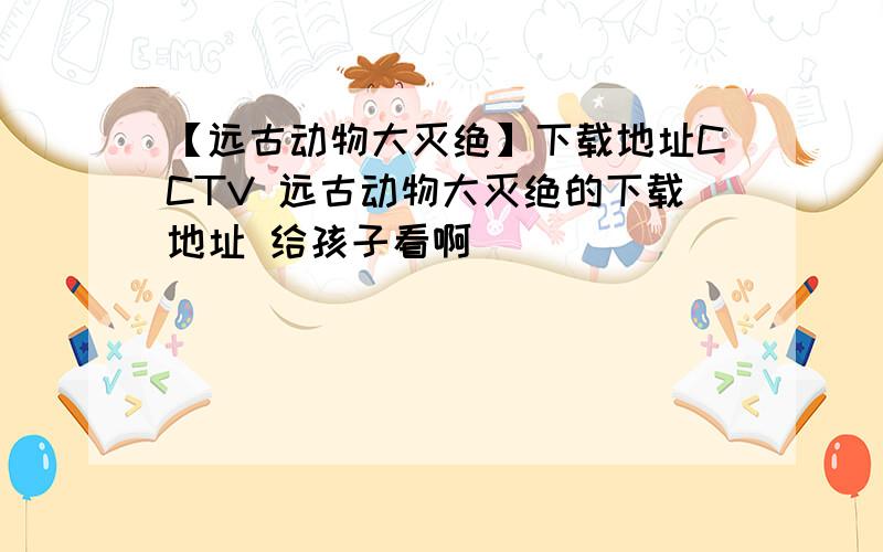 【远古动物大灭绝】下载地址CCTV 远古动物大灭绝的下载地址 给孩子看啊