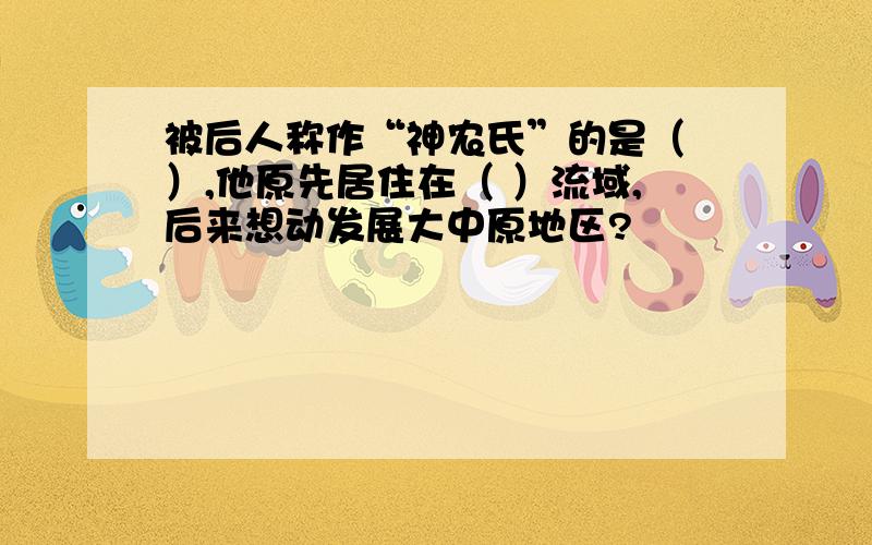 被后人称作“神农氏”的是（ ）,他原先居住在（ ）流域,后来想动发展大中原地区?