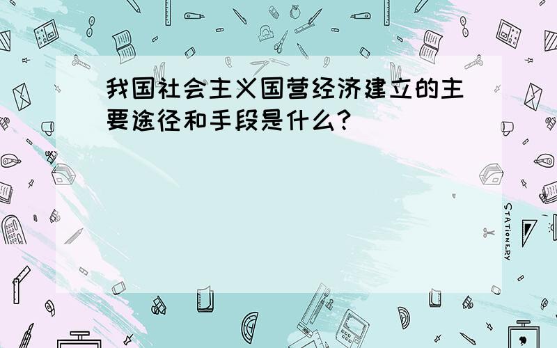 我国社会主义国营经济建立的主要途径和手段是什么?