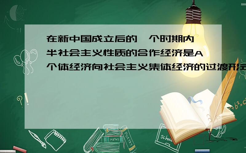 在新中国成立后的一个时期内,半社会主义性质的合作经济是A个体经济向社会主义集体经济的过渡形式 B资本主义个体经济向社会主义个体经济的过渡形式 C私人资本主义经济向社会主义国营