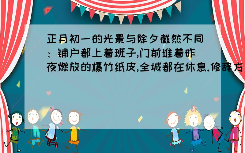 正月初一的光景与除夕截然不同：铺户都上着班子,门前堆着昨夜燃放的爆竹纸皮,全城都在休息.修辞方法?