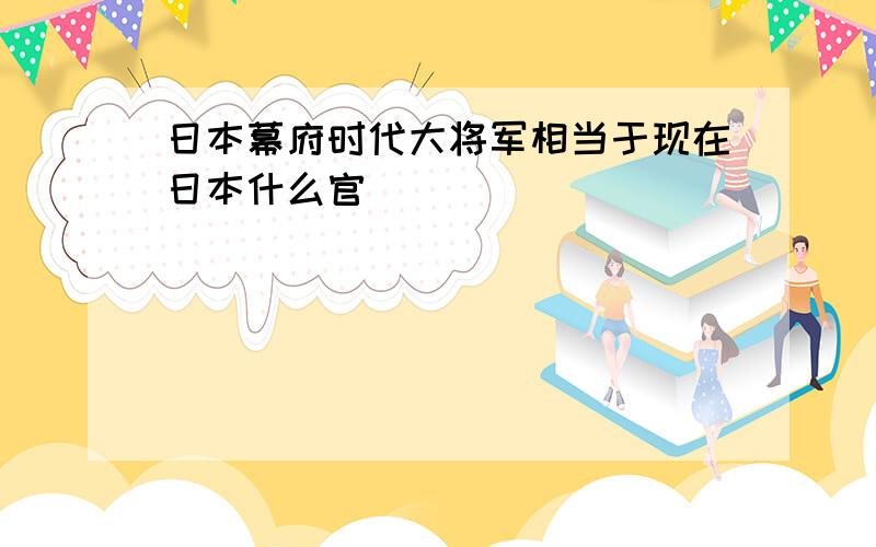 日本幕府时代大将军相当于现在日本什么官