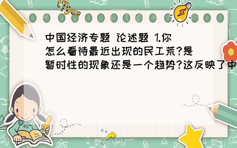 中国经济专题 论述题 1.你怎么看待最近出现的民工荒?是暂时性的现象还是一个趋势?这反映了中国的廉价劳动力优势就此消失,还是意味中国人力资本的进步和提高?在这以后,中国怎么办?2.有