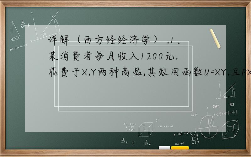 详解（西方经经济学） ,1、某消费者每月收入1200元,花费于X,Y两种商品,其效用函数U=XY,且PX=6元,PY=4元,求：10,为使效用最大,他购买的X和Y各为多少?x=100,y=150 ）货币的边际效用为25）20,货币的边