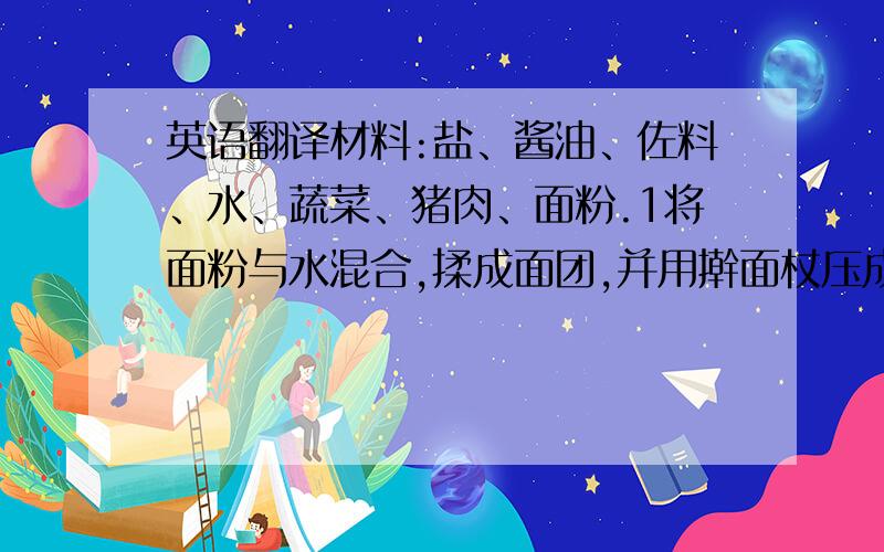 英语翻译材料:盐、酱油、佐料、水、蔬菜、猪肉、面粉.1将面粉与水混合,揉成面团,并用擀面杖压成薄片.2把盐、佐料、蔬菜和肉混合,搅拌成饺子馅.3将饺子馅放如薄片中,并用手捏边缘部位,