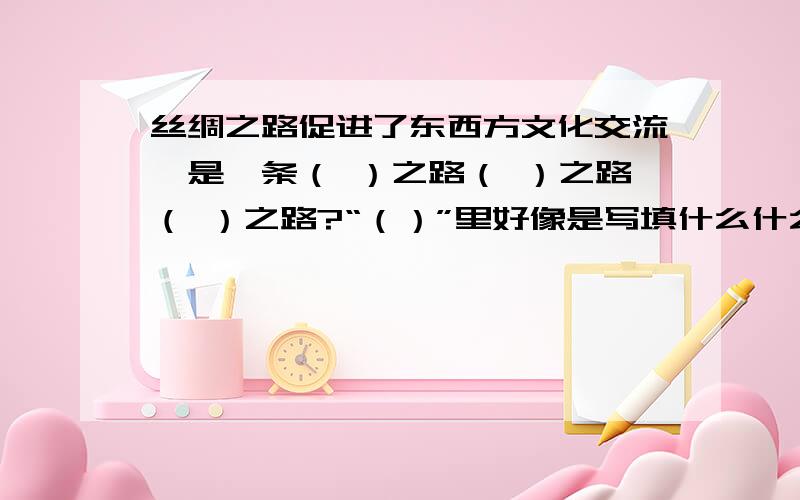 丝绸之路促进了东西方文化交流,是一条（ ）之路（ ）之路（ ）之路?“（）”里好像是写填什么什么方面,填商品的行不通哦.除了“经济”“文化”“政治”的,还有什么答案呢.填空卷,书上