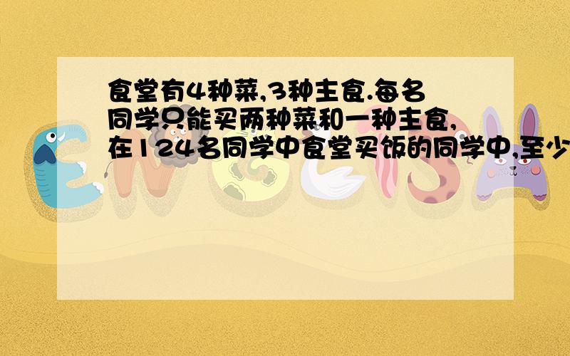食堂有4种菜,3种主食.每名同学只能买两种菜和一种主食,在124名同学中食堂买饭的同学中,至少有7名同学买的菜和主食是相同的,为什么?