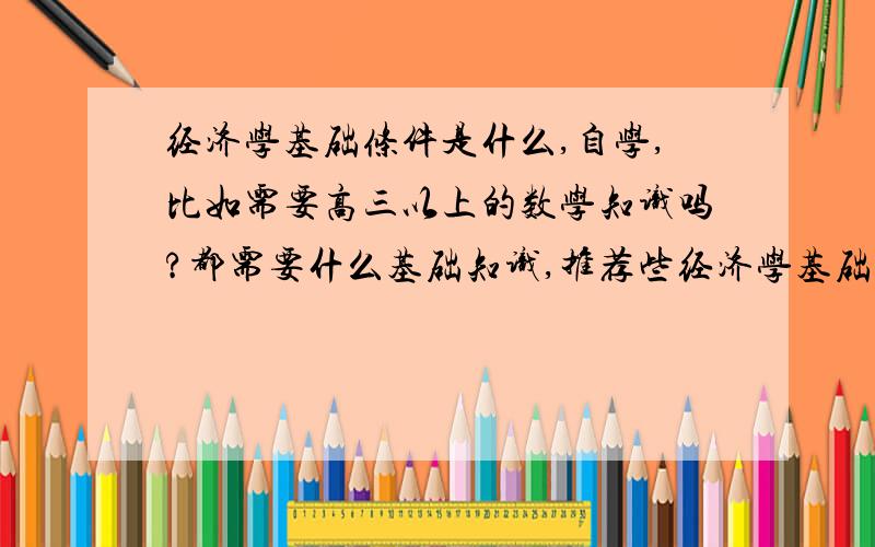 经济学基础条件是什么,自学,比如需要高三以上的数学知识吗?都需要什么基础知识,推荐些经济学基础到精通的书,       还有什么基础必备知识什么什么,规划一个计划