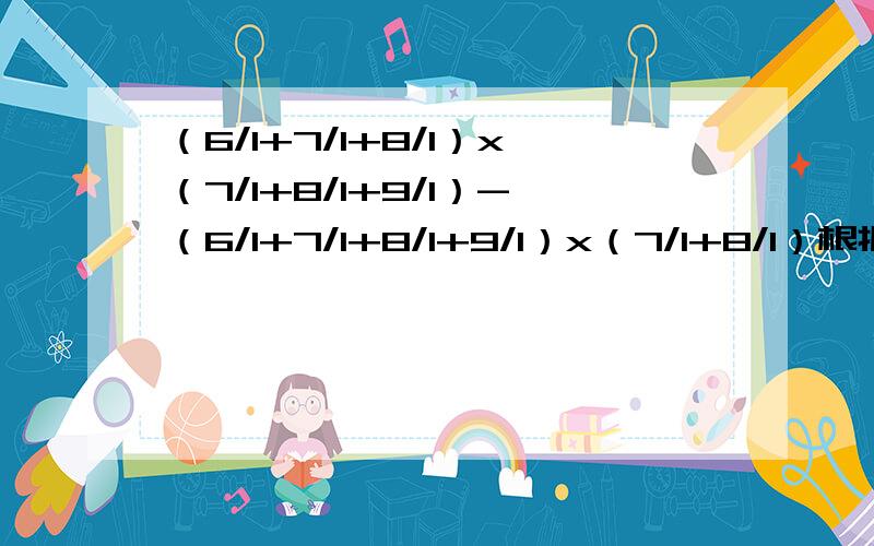 （6/1+7/1+8/1）x（7/1+8/1+9/1）-（6/1+7/1+8/1+9/1）x（7/1+8/1）根据数据特点,假设：7/1+8/1+9/1=b,则：上式=（6/1+a）x b-（6/1+b）xa6/1+7/1+8/1）x（7/1+8/1+9/1）-（6/1+7/1+8/1+9/1）x（7/1+8/1）根据数据特点，假设