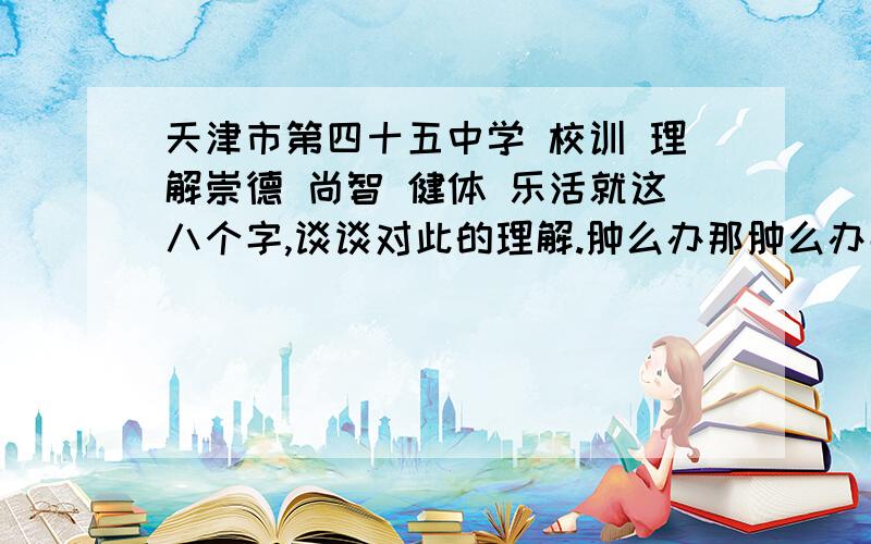 天津市第四十五中学 校训 理解崇德 尚智 健体 乐活就这八个字,谈谈对此的理解.肿么办那肿么办那肿么办那!帮帮忙!