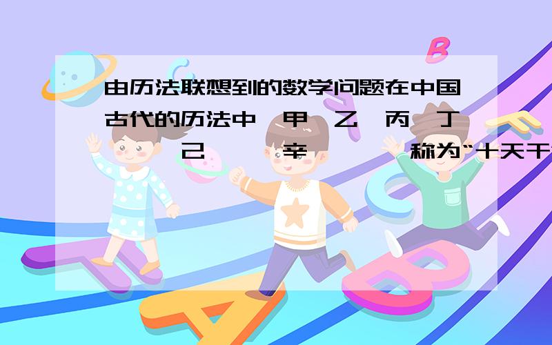 由历法联想到的数学问题在中国古代的历法中,甲、乙、丙、丁、戊、己、庚、辛、壬、癸称为“十天干”,子、丑、寅、卯、辰、巳、午、未、申、酉、戌、亥叫做“十二地支”.两者按固定