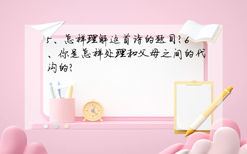 5、怎样理解这首诗的题目?6、你是怎样处理和父母之间的代沟的?