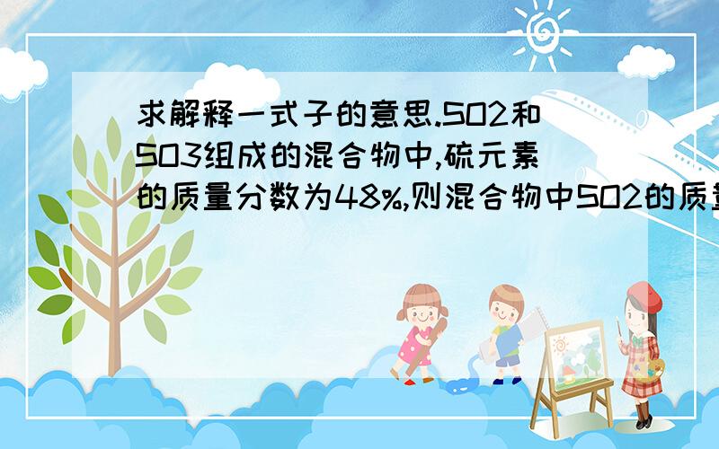 求解释一式子的意思.SO2和SO3组成的混合物中,硫元素的质量分数为48%,则混合物中SO2的质量分数是多少?SO2中硫的质量分数50%SO3中硫的质量分数40%混合物两者的质量比（48-40）/（50-48）=4/1混合物