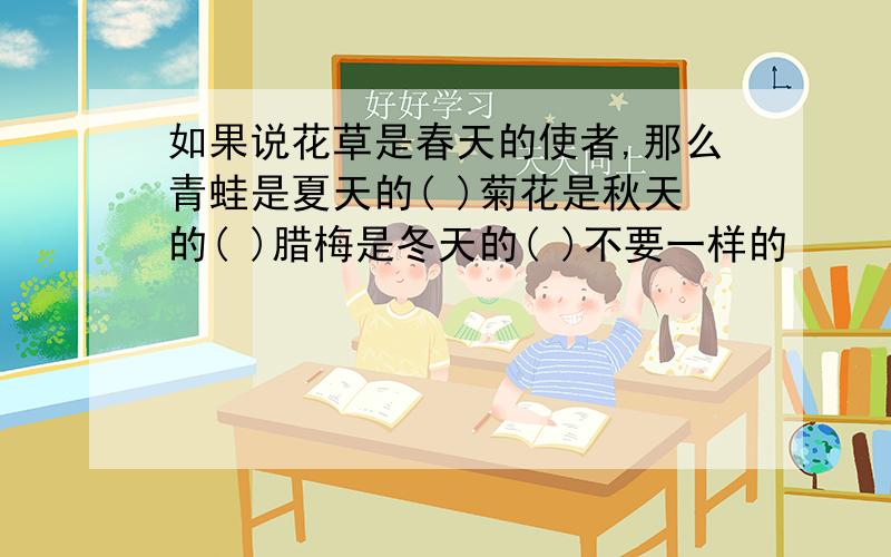 如果说花草是春天的使者,那么青蛙是夏天的( )菊花是秋天的( )腊梅是冬天的( )不要一样的