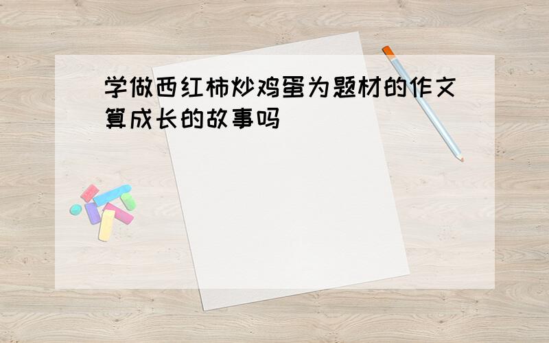 学做西红柿炒鸡蛋为题材的作文算成长的故事吗