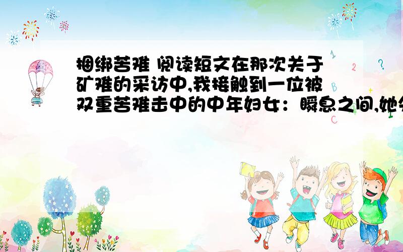 捆绑苦难 阅读短文在那次关于矿难的采访中,我接触到一位被双重苦难击中的中年妇女：瞬息之间,她失去了丈夫和年仅18岁的儿子.她在一夜之间变成孤身一人,一个家庭硬生生地被死亡撕成两