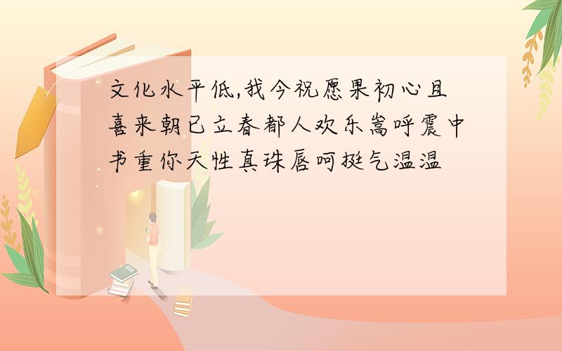 文化水平低,我今祝愿果初心且喜来朝已立春都人欢乐嵩呼震中书重你天性真珠唇呵挺气温温