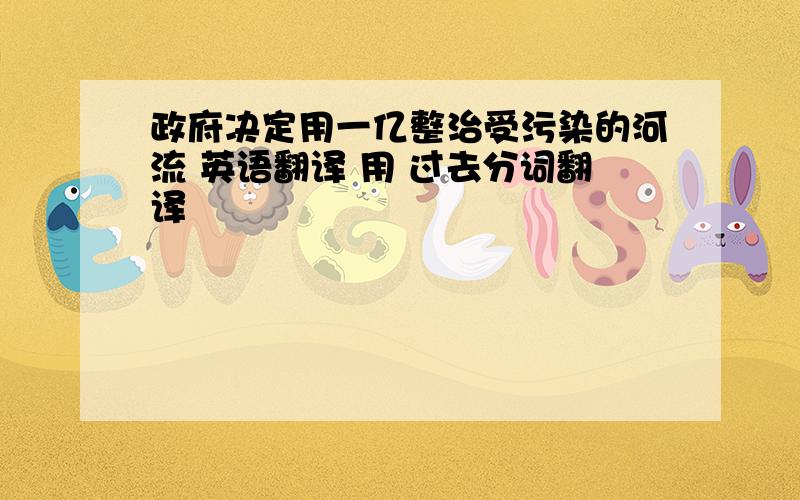 政府决定用一亿整治受污染的河流 英语翻译 用 过去分词翻译