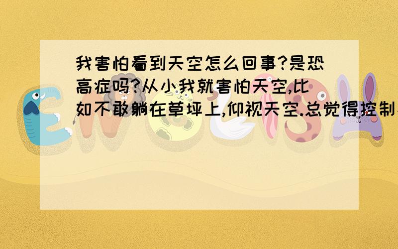 我害怕看到天空怎么回事?是恐高症吗?从小我就害怕天空,比如不敢躺在草坪上,仰视天空.总觉得控制不住自己,有股力量要将我吸上去.站在高处也有类似感觉,特别是可以对周边以及天空一览