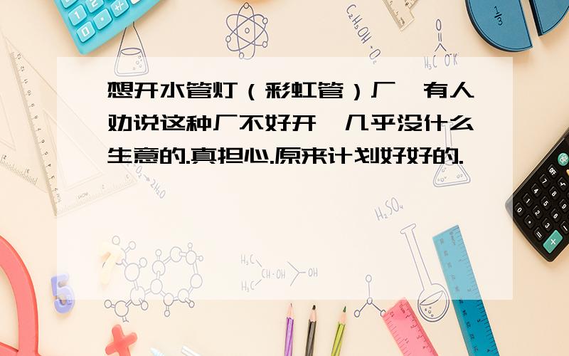 想开水管灯（彩虹管）厂,有人劝说这种厂不好开,几乎没什么生意的.真担心.原来计划好好的.