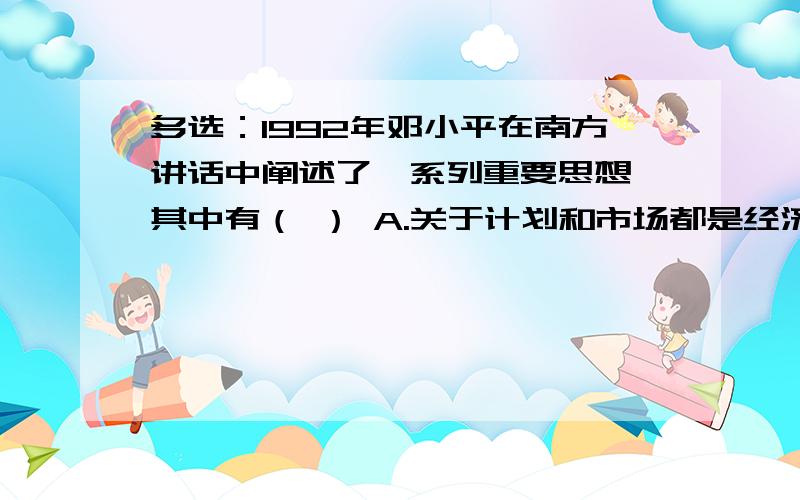 多选：1992年邓小平在南方讲话中阐述了一系列重要思想,其中有（ ） A.关于计划和市场都是经济手段的思想 B.关于社会主义本质的思想 C.关于改革党和国家领导制度的思想 D.关于“三个有利