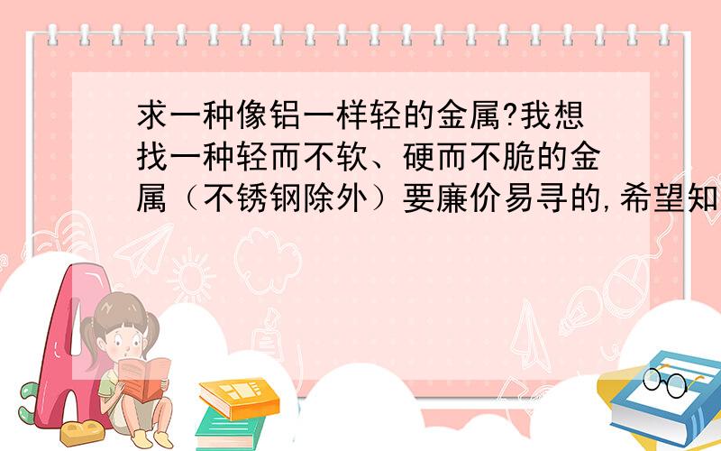 求一种像铝一样轻的金属?我想找一种轻而不软、硬而不脆的金属（不锈钢除外）要廉价易寻的,希望知道的朋友作个回答.钛的价格多少钱？