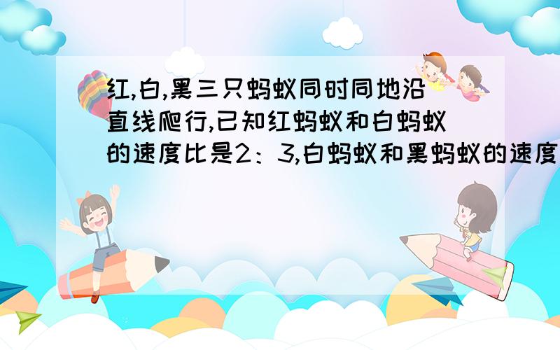 红,白,黑三只蚂蚁同时同地沿直线爬行,已知红蚂蚁和白蚂蚁的速度比是2：3,白蚂蚁和黑蚂蚁的速度比是5：3.当红蚂蚁爬了200厘米是时黑蚂蚁爬了多少里面