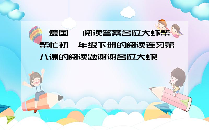 《爱国》 阅读答案各位大虾帮帮忙初一年级下册的阅读连习第八课的阅读题谢谢各位大虾!