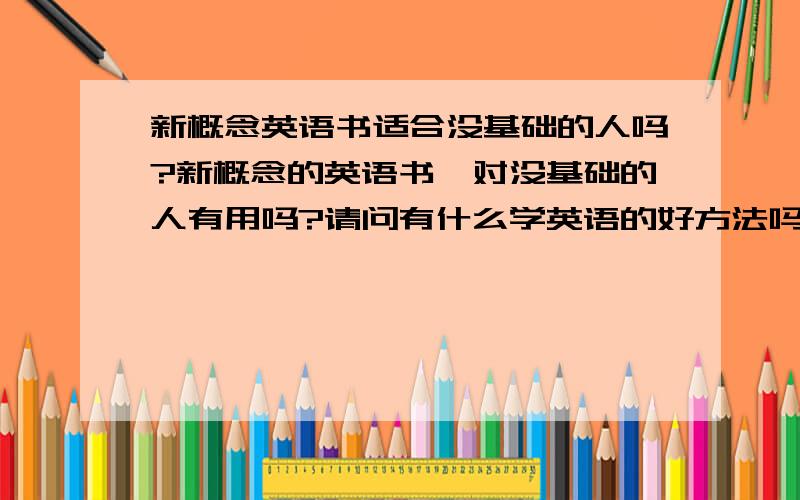 新概念英语书适合没基础的人吗?新概念的英语书,对没基础的人有用吗?请问有什么学英语的好方法吗?现在我已经被英语搞的一个头有两个大了、 就是 对英语提不起什么兴趣,但社会需求提高