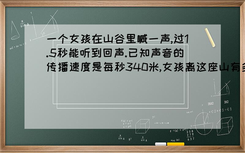 一个女孩在山谷里喊一声,过1.5秒能听到回声.已知声音的传播速度是每秒340米,女孩离这座山有多少米?