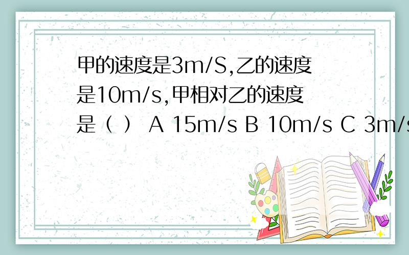 甲的速度是3m/S,乙的速度是10m/s,甲相对乙的速度是（ ） A 15m/s B 10m/s C 3m/s D 6m/s